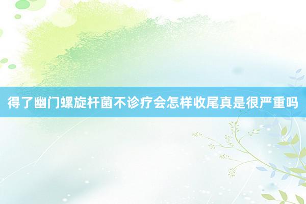 得了幽门螺旋杆菌不诊疗会怎样收尾真是很严重吗