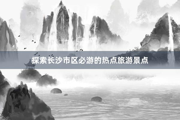 探索长沙市区必游的热点旅游景点