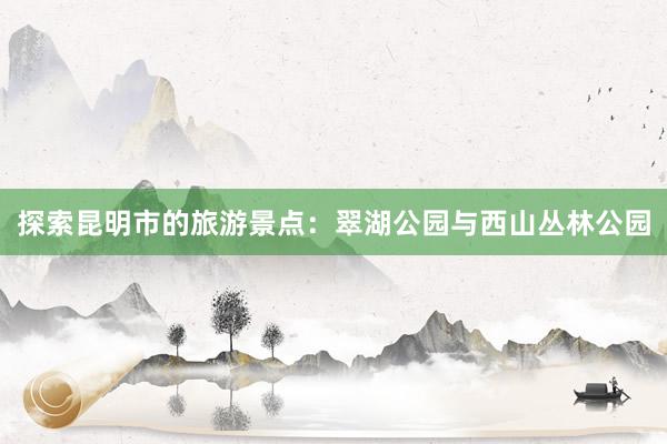 探索昆明市的旅游景点：翠湖公园与西山丛林公园